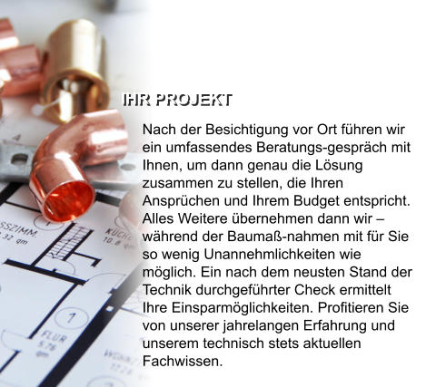 IHR PROJEKT  Nach der Besichtigung vor Ort führen wir ein umfassendes Beratungs-gespräch mit Ihnen, um dann genau die Lösung zusammen zu stellen, die Ihren Ansprüchen und Ihrem Budget entspricht. Alles Weitere übernehmen dann wir – während der Baumaß-nahmen mit für Sie so wenig Unannehmlichkeiten wie möglich. Ein nach dem neusten Stand der Technik durchgeführter Check ermittelt Ihre Einsparmöglichkeiten. Profitieren Sie von unserer jahrelangen Erfahrung und unserem technisch stets aktuellen Fachwissen.