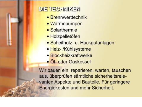 •	Brennwerttechnik •	Wärmepumpen •	Solarthermie •	Holzpelletöfen •	Scheitholz- u. Hackgutanlagen •	Heiz- /Kühlsysteme •	Blockheizkraftwerke •	Öl- oder Gaskessel  Wir bauen ein, reparieren, warten, tauschen aus, überprüfen sämtliche sicherheitsrele-vanten Aspekte und Bauteile. Für geringere Energiekosten und mehr Sicherheit. DIE TECHNIKEN
