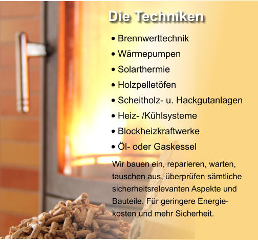 •	Brennwerttechnik •	Wärmepumpen •	Solarthermie •	Holzpelletöfen •	Scheitholz- u. Hackgutanlagen •	Heiz- /Kühlsysteme •	Blockheizkraftwerke •	Öl- oder Gaskessel  Wir bauen ein, reparieren, warten, tauschen aus, überprüfen sämtliche sicherheitsrelevanten Aspekte und Bauteile. Für geringere Energie-kosten und mehr Sicherheit. Die Techniken
