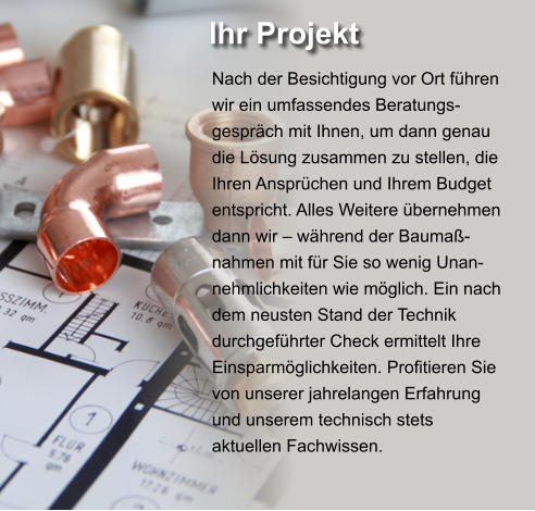 Ihr Projekt  Nach der Besichtigung vor Ort führen wir ein umfassendes Beratungs-gespräch mit Ihnen, um dann genau die Lösung zusammen zu stellen, die Ihren Ansprüchen und Ihrem Budget entspricht. Alles Weitere übernehmen dann wir – während der Baumaß-nahmen mit für Sie so wenig Unan-nehmlichkeiten wie möglich. Ein nach dem neusten Stand der Technik durchgeführter Check ermittelt Ihre Einsparmöglichkeiten. Profitieren Sie von unserer jahrelangen Erfahrung und unserem technisch stets aktuellen Fachwissen.